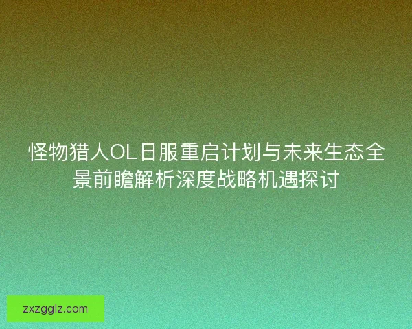 怪物猎人OL日服重启计划与未来生态全景前瞻解析深度战略机遇探讨