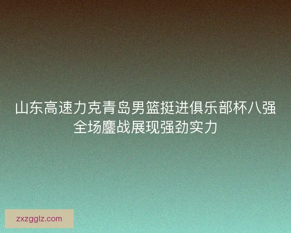 山东高速力克青岛男篮挺进俱乐部杯八强全场鏖战展现强劲实力