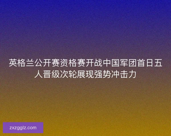 英格兰公开赛资格赛开战中国军团首日五人晋级次轮展现强势冲击力